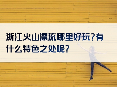 浙江火山漂流哪里好玩？有什么特色之处呢？