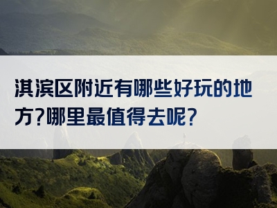 淇滨区附近有哪些好玩的地方？哪里最值得去呢？