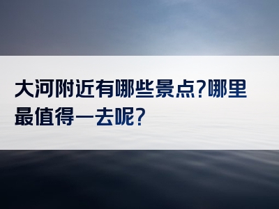 大河附近有哪些景点？哪里最值得一去呢？