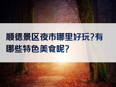 顺德景区夜市哪里好玩？有哪些特色美食呢？