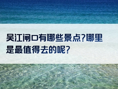 吴江闸口有哪些景点？哪里是最值得去的呢？