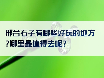 邢台石子有哪些好玩的地方？哪里最值得去呢？