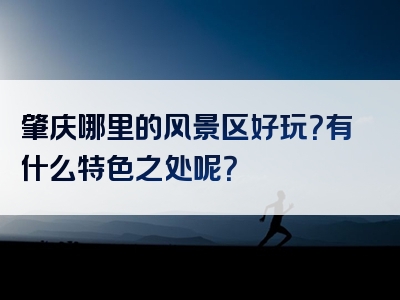 肇庆哪里的风景区好玩？有什么特色之处呢？