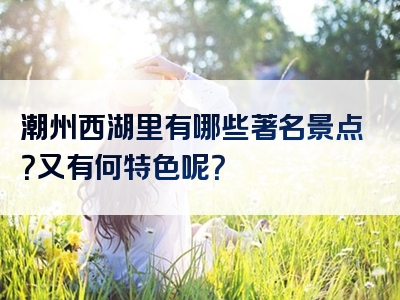 潮州西湖里有哪些著名景点？又有何特色呢？