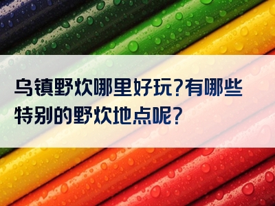 乌镇野炊哪里好玩？有哪些特别的野炊地点呢？