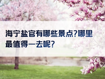 海宁盐官有哪些景点？哪里最值得一去呢？