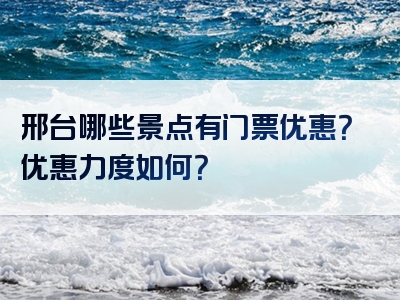 邢台哪些景点有门票优惠？优惠力度如何？