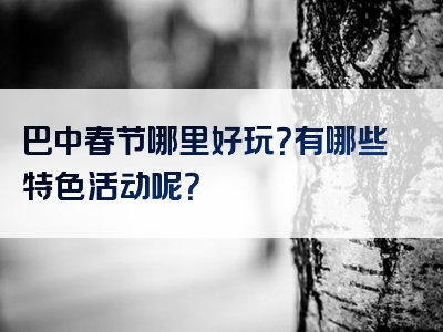 巴中春节哪里好玩？有哪些特色活动呢？