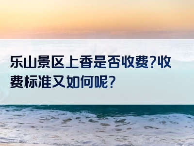 乐山景区上香是否收费？收费标准又如何呢？
