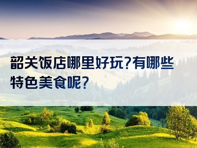 韶关饭店哪里好玩？有哪些特色美食呢？