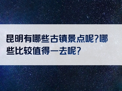 昆明有哪些古镇景点呢？哪些比较值得一去呢？