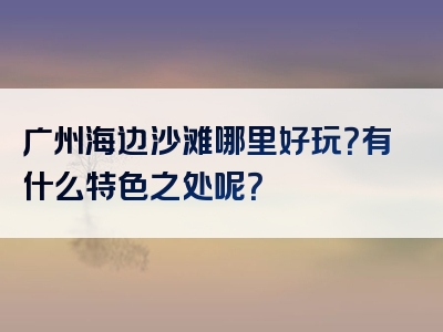 广州海边沙滩哪里好玩？有什么特色之处呢？