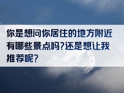 你是想问你居住的地方附近有哪些景点吗？还是想让我推荐呢？