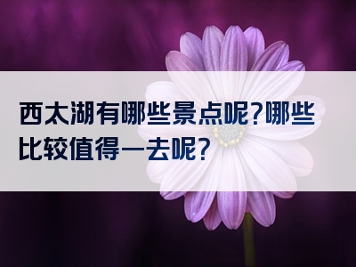 西太湖有哪些景点呢？哪些比较值得一去呢？