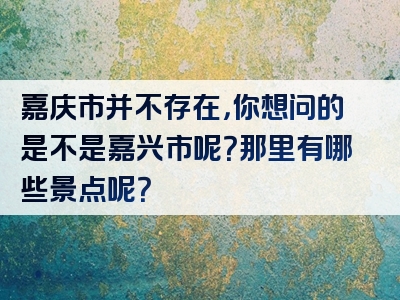 嘉庆市并不存在，你想问的是不是嘉兴市呢？那里有哪些景点呢？