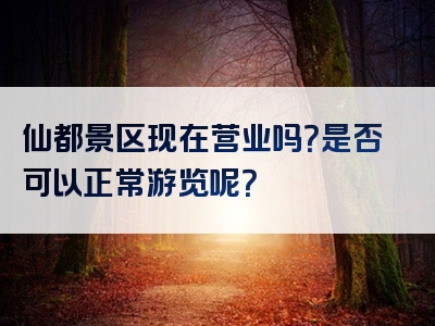 仙都景区现在营业吗？是否可以正常游览呢？