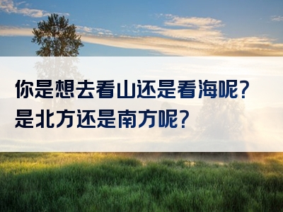 你是想去看山还是看海呢？是北方还是南方呢？