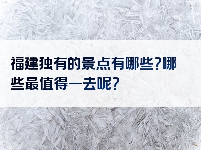 福建独有的景点有哪些？哪些最值得一去呢？