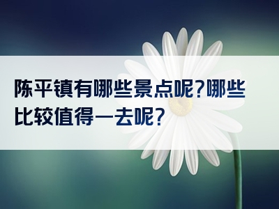 陈平镇有哪些景点呢？哪些比较值得一去呢？