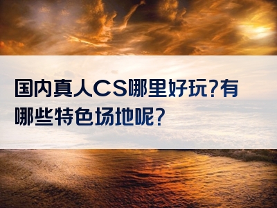 国内真人CS哪里好玩？有哪些特色场地呢？