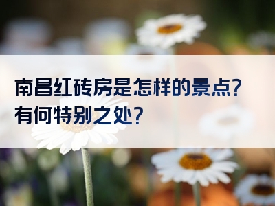 南昌红砖房是怎样的景点？有何特别之处？