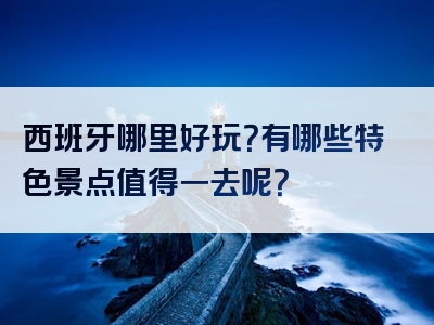 西班牙哪里好玩？有哪些特色景点值得一去呢？