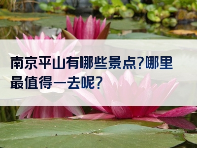 南京平山有哪些景点？哪里最值得一去呢？