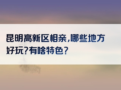 昆明高新区相亲，哪些地方好玩？有啥特色？
