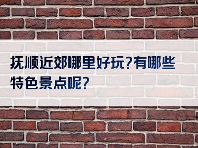 抚顺近郊哪里好玩？有哪些特色景点呢？