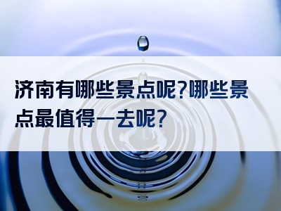 济南有哪些景点呢？哪些景点最值得一去呢？