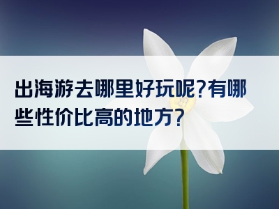 出海游去哪里好玩呢？有哪些性价比高的地方？