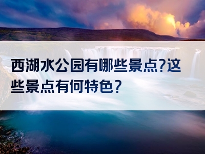 西湖水公园有哪些景点？这些景点有何特色？