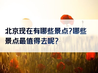 北京现在有哪些景点？哪些景点最值得去呢？