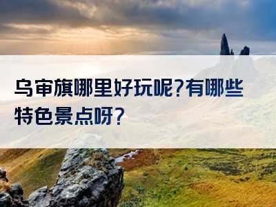 乌审旗哪里好玩呢？有哪些特色景点呀？