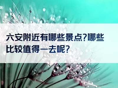 六安附近有哪些景点？哪些比较值得一去呢？