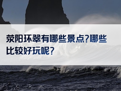 荥阳环翠有哪些景点？哪些比较好玩呢？