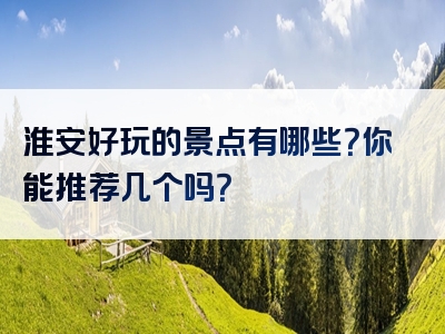 淮安好玩的景点有哪些？你能推荐几个吗？