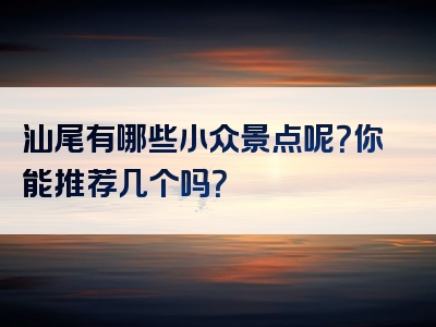 汕尾有哪些小众景点呢？你能推荐几个吗？