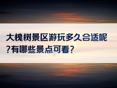 大槐树景区游玩多久合适呢？有哪些景点可看？