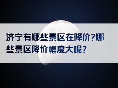 济宁有哪些景区在降价？哪些景区降价幅度大呢？