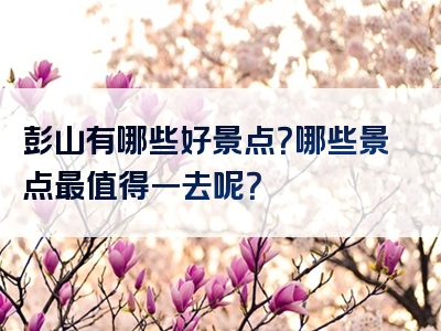 彭山有哪些好景点？哪些景点最值得一去呢？