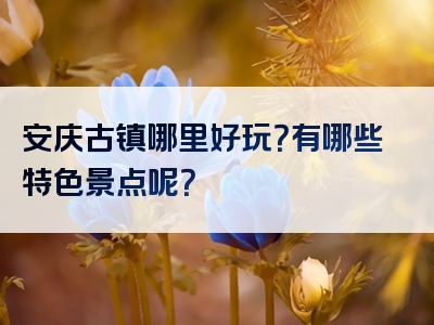 安庆古镇哪里好玩？有哪些特色景点呢？
