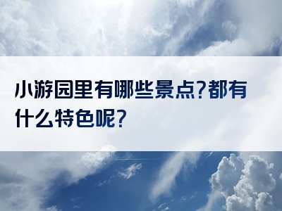 小游园里有哪些景点？都有什么特色呢？