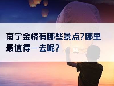 南宁金桥有哪些景点？哪里最值得一去呢？
