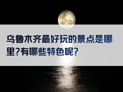 乌鲁木齐最好玩的景点是哪里？有哪些特色呢？