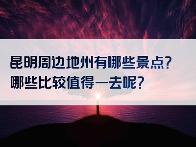 昆明周边地州有哪些景点？哪些比较值得一去呢？