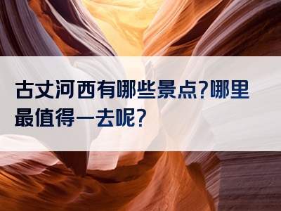 古丈河西有哪些景点？哪里最值得一去呢？