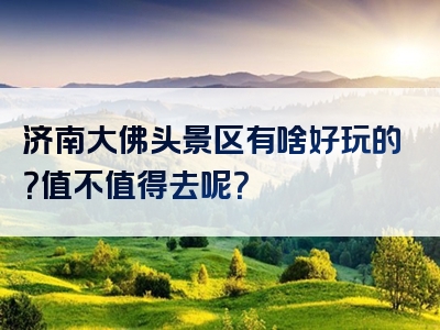 济南大佛头景区有啥好玩的？值不值得去呢？