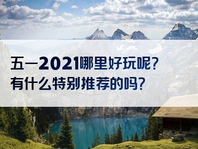 五一2021哪里好玩呢？有什么特别推荐的吗？