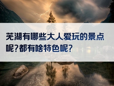 芜湖有哪些大人爱玩的景点呢？都有啥特色呢？